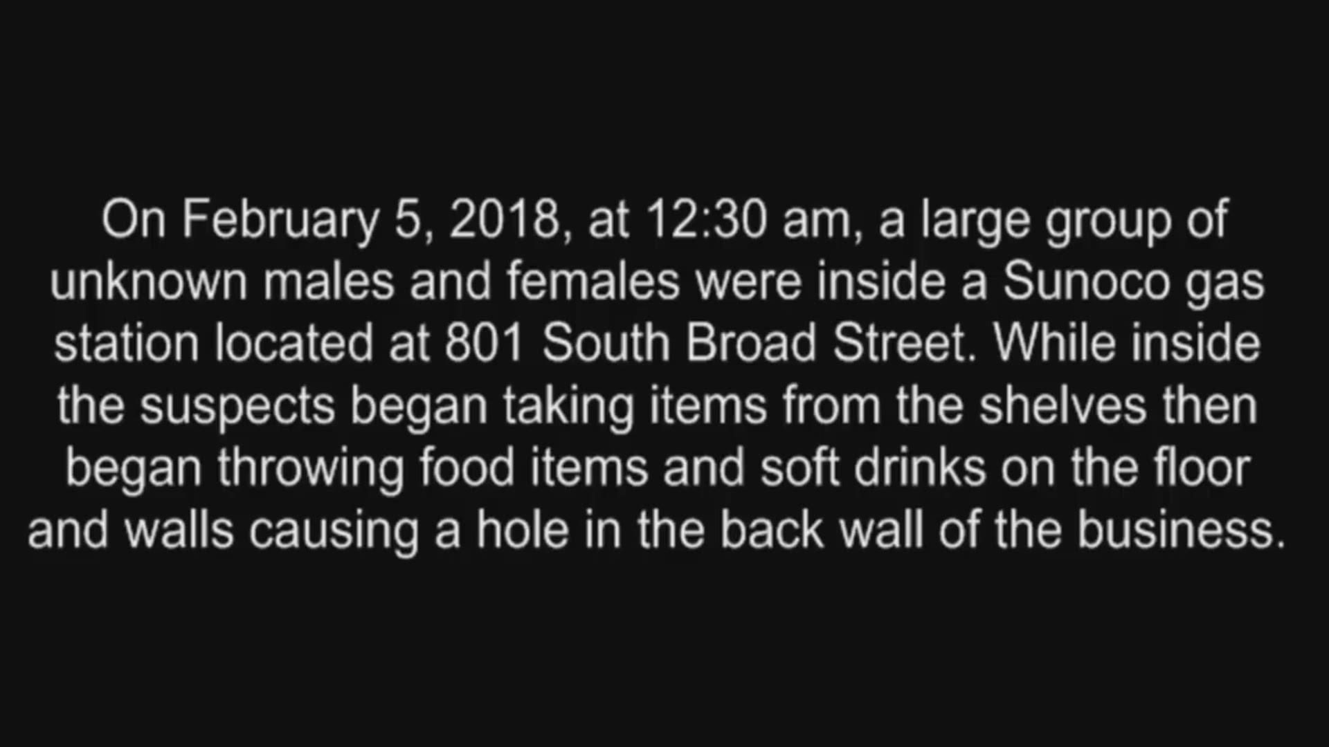 On February 5, 2018, at 12:30 am, a large group of unknown males and females were inside a Sunoco gas station located at 801 South Broad Street. While inside the suspects began taking items from the shelves then began throwing food items and soft drinks o